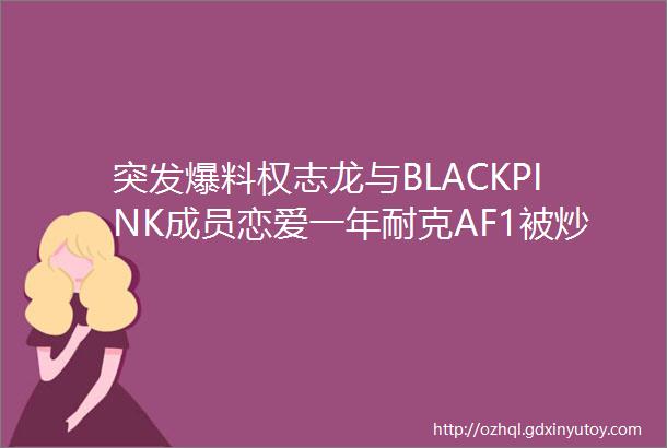 突发爆料权志龙与BLACKPINK成员恋爱一年耐克AF1被炒卖原
