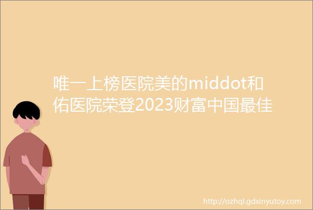 唯一上榜医院美的middot和佑医院荣登2023财富中国最佳设计榜